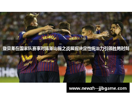 登贝莱在国家队赛事对阵莱比锡之战展现决定性统治力引领胜局时刻