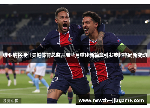 维亚纳将接任曼城体育总监开启蓝月重建新篇章引发英超格局新变动