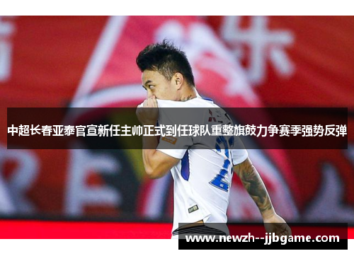 中超长春亚泰官宣新任主帅正式到任球队重整旗鼓力争赛季强势反弹