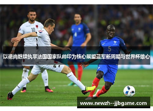 以德尚继续执掌法国国家队帅印为核心展望蓝军新周期与世界杯雄心 以德尚继续执掌法国国家队帅印为核心展望蓝军新周期与世界杯雄心